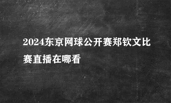 2024东京网球公开赛郑钦文比赛直播在哪看