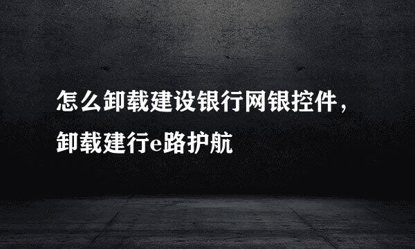 怎么卸载建设银行网银控件，卸载建行e路护航