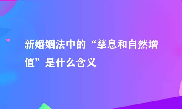 新婚姻法中的“孳息和自然增值”是什么含义