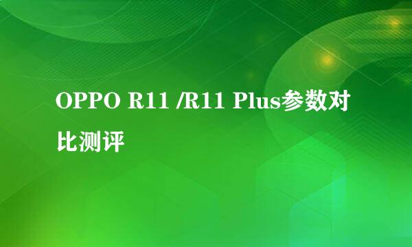 OPPO R11 /R11 Plus参数对比测评