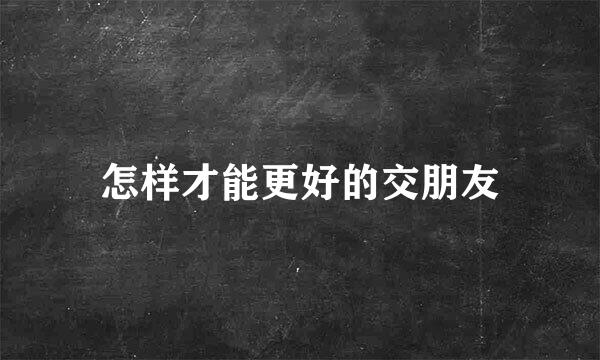 怎样才能更好的交朋友