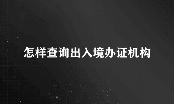 怎样查询出入境办证机构