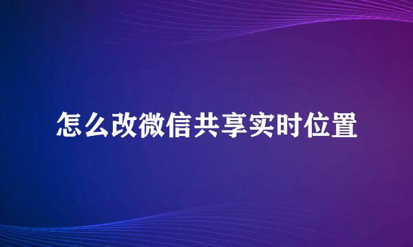 怎么改微信共享实时位置