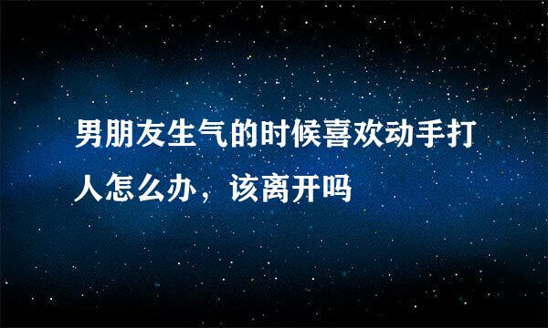 男朋友生气的时候喜欢动手打人怎么办，该离开吗