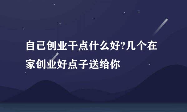 自己创业干点什么好?几个在家创业好点子送给你