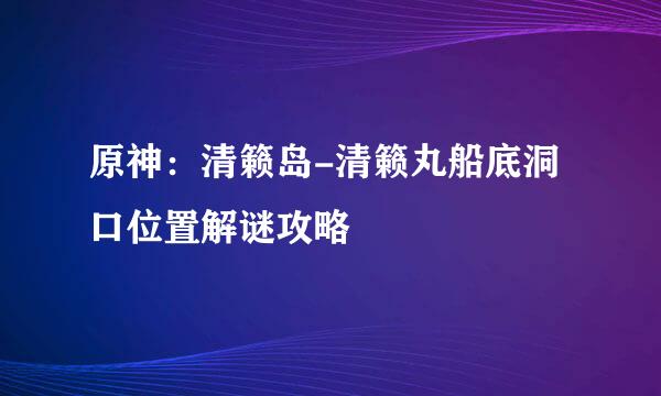 原神：清籁岛-清籁丸船底洞口位置解谜攻略