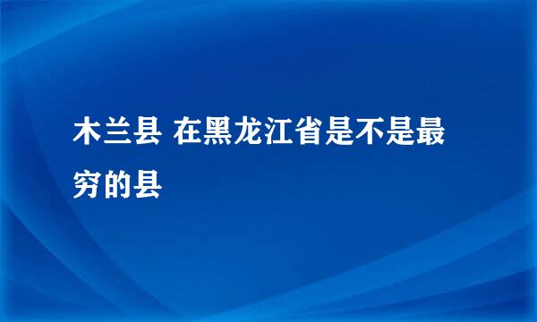 木兰县 在黑龙江省是不是最穷的县