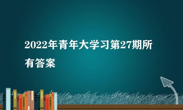 2022年青年大学习第27期所有答案