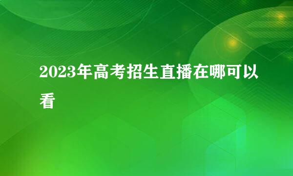 2023年高考招生直播在哪可以看