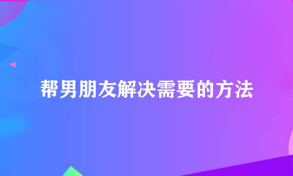 帮男朋友解决需要的方法