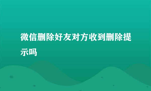 微信删除好友对方收到删除提示吗