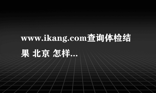 www.ikang.com查询体检结果 北京 怎样 查询我的体检结果？