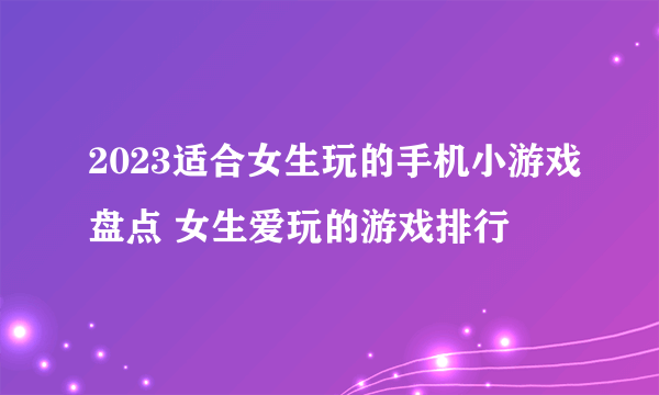 2023适合女生玩的手机小游戏盘点 女生爱玩的游戏排行