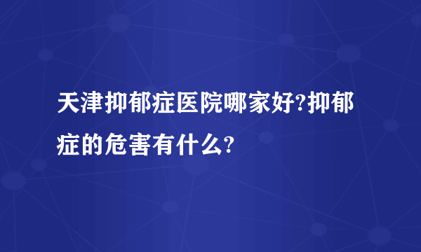 天津抑郁症医院哪家好?抑郁症的危害有什么?