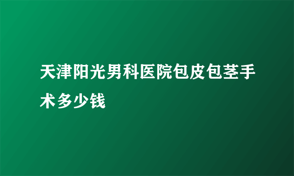 天津阳光男科医院包皮包茎手术多少钱