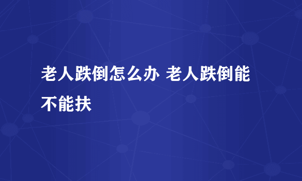 老人跌倒怎么办 老人跌倒能不能扶