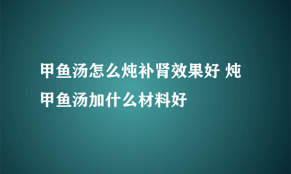 甲鱼汤怎么炖补肾效果好 炖甲鱼汤加什么材料好