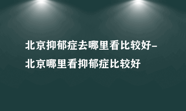 北京抑郁症去哪里看比较好-北京哪里看抑郁症比较好