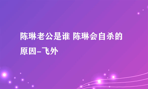 陈琳老公是谁 陈琳会自杀的原因-飞外