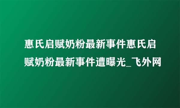 惠氏启赋奶粉最新事件惠氏启赋奶粉最新事件遭曝光_飞外网