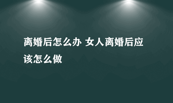 离婚后怎么办 女人离婚后应该怎么做