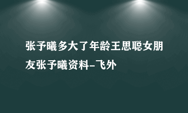 张予曦多大了年龄王思聪女朋友张予曦资料-飞外