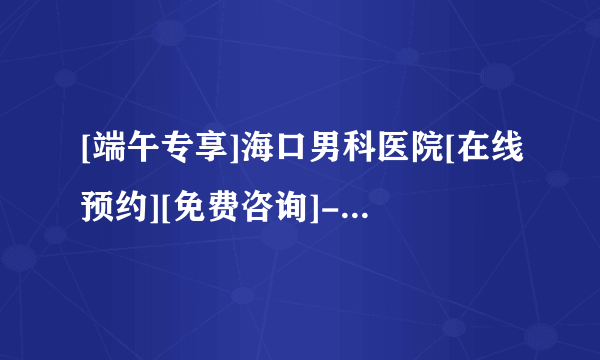 [端午专享]海口男科医院[在线预约][免费咨询]-海口男科医院[体检钜惠]！