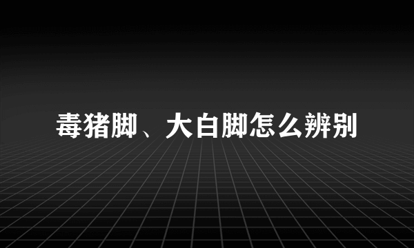 毒猪脚、大白脚怎么辨别