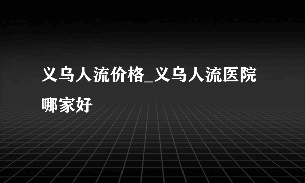 义乌人流价格_义乌人流医院哪家好