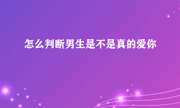 怎么判断男生是不是真的爱你