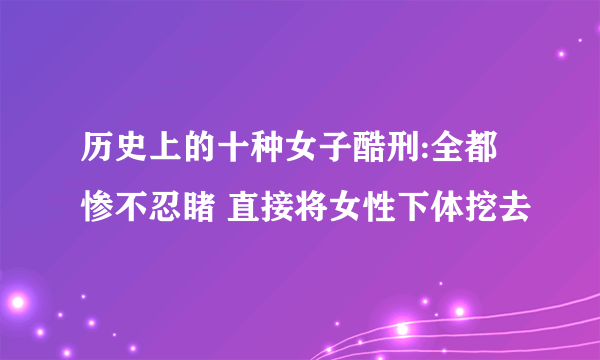 历史上的十种女子酷刑:全都惨不忍睹 直接将女性下体挖去