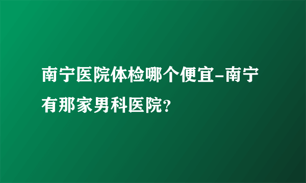 南宁医院体检哪个便宜-南宁有那家男科医院？