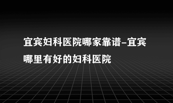 宜宾妇科医院哪家靠谱-宜宾哪里有好的妇科医院