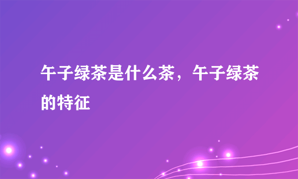 午子绿茶是什么茶，午子绿茶的特征