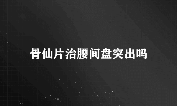 骨仙片治腰间盘突出吗