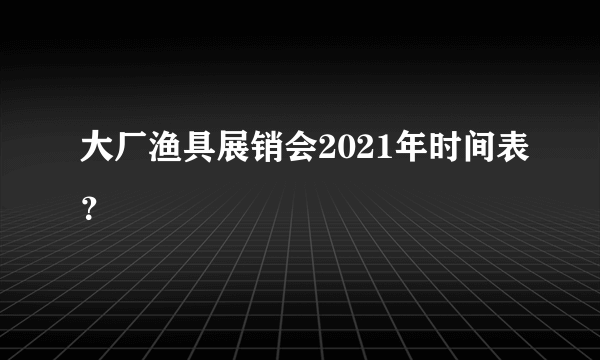 大厂渔具展销会2021年时间表？