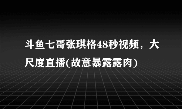 斗鱼七哥张琪格48秒视频，大尺度直播(故意暴露露肉) 