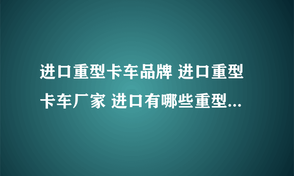 进口重型卡车品牌 进口重型卡车厂家 进口有哪些重型卡车品牌【品牌库】