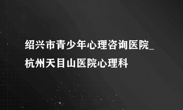 绍兴市青少年心理咨询医院_杭州天目山医院心理科