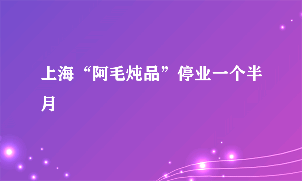 上海“阿毛炖品”停业一个半月