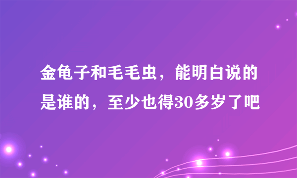 金龟子和毛毛虫，能明白说的是谁的，至少也得30多岁了吧