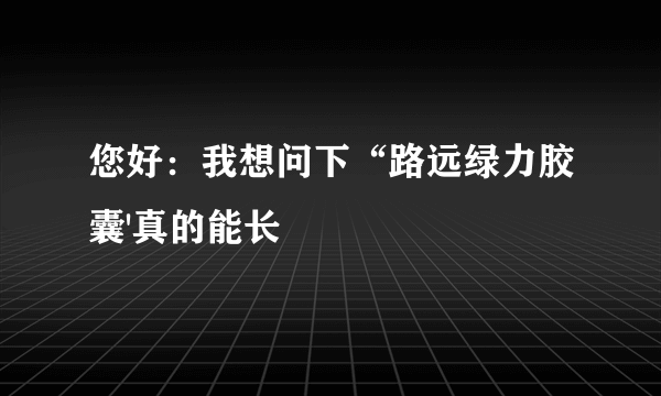 您好：我想问下“路远绿力胶囊'真的能长