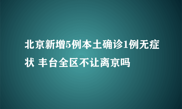 北京新增5例本土确诊1例无症状 丰台全区不让离京吗