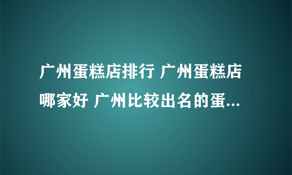 广州蛋糕店排行 广州蛋糕店哪家好 广州比较出名的蛋糕店【品牌库】