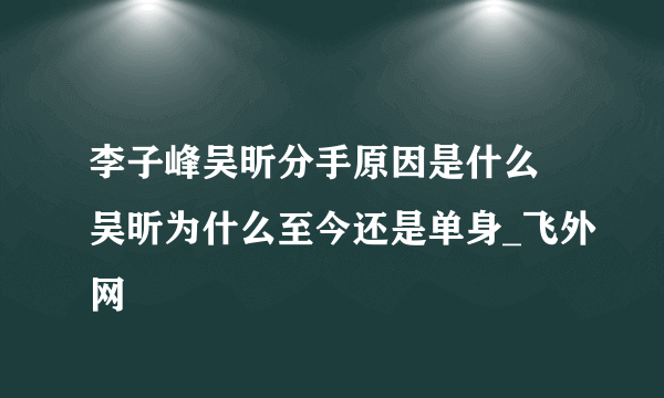 李子峰吴昕分手原因是什么 吴昕为什么至今还是单身_飞外网