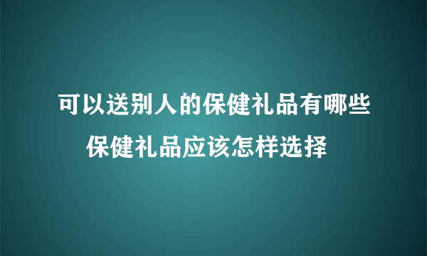 可以送别人的保健礼品有哪些    保健礼品应该怎样选择