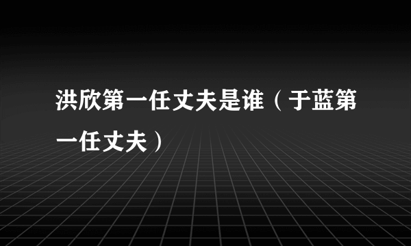 洪欣第一任丈夫是谁（于蓝第一任丈夫）