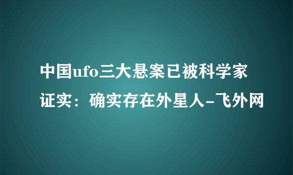 中国ufo三大悬案已被科学家证实：确实存在外星人-飞外网