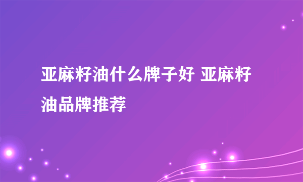 亚麻籽油什么牌子好 亚麻籽油品牌推荐