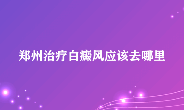 郑州治疗白癜风应该去哪里